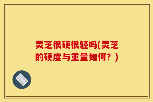 灵芝很硬很轻吗(灵芝的硬度与重量如何?) 灵芝很硬很轻吗(灵芝的硬度与重量如何?)