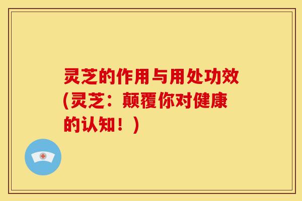 灵芝的作用与用处功效(灵芝：颠覆你对健康的认知！)