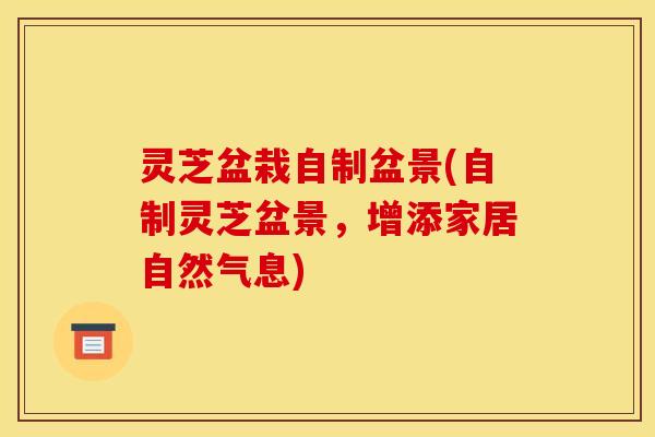 灵芝盆栽自制盆景(自制灵芝盆景,增添家居自然气息) 灵芝盆栽自制盆景(自制灵芝盆景,增添家居自然气息)
