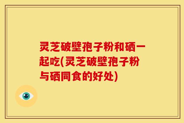 灵芝破壁孢子粉和硒一起吃(灵芝破壁孢子粉与硒同食的好处)