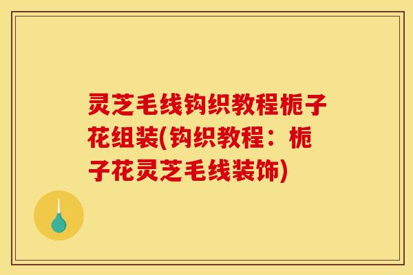 灵芝毛线钩织教程栀子花组装(钩织教程:栀子花灵芝毛线装饰) 灵芝毛线钩织教程栀子花组装(钩织教程:栀子花灵芝毛线装饰)