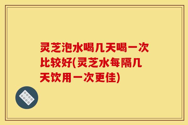 灵芝泡水喝几天喝一次比较好(灵芝水每隔几天饮用一次更佳) 灵芝泡水喝几天喝一次比较好(灵芝水每隔几天饮用一次更佳)