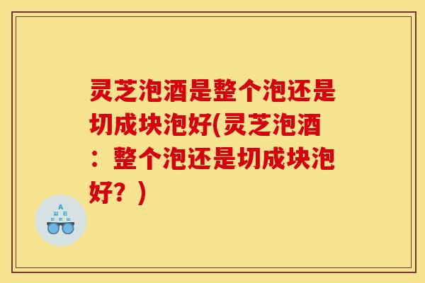 灵芝泡酒是整个泡还是切成块泡好(灵芝泡酒:整个泡还是切成块泡好?) 灵芝泡酒是整个泡还是切成块泡好(灵芝泡酒:整个泡还是切成块泡好?)