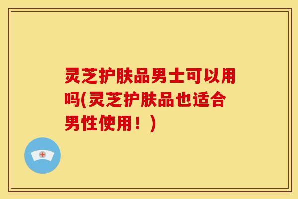 灵芝护肤品男士可以用吗(灵芝护肤品也适合男性使用!) 灵芝护肤品男士可以用吗(灵芝护肤品也适合男性使用!)