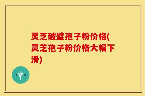 灵芝破璧孢子粉价格(灵芝孢子粉价格大幅下滑) 灵芝破璧孢子粉价格(灵芝孢子粉价格大幅下滑)