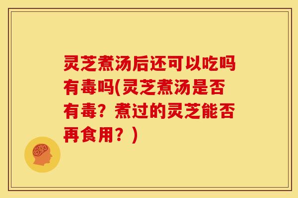灵芝煮汤后还可以吃吗有毒吗(灵芝煮汤是否有毒?煮过的灵芝能否再食用?) 灵芝煮汤后还可以吃吗有毒吗(灵芝煮汤是否有毒?煮过的灵芝能否再食用?)
