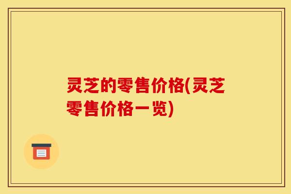 灵芝的零售价格(灵芝零售价格一览) 灵芝的零售价格(灵芝零售价格一览)
