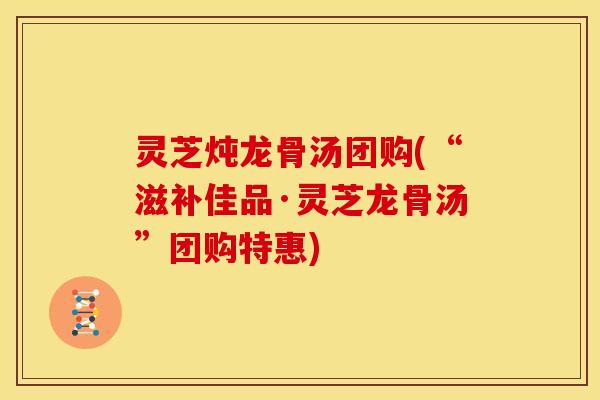 灵芝炖龙骨汤团购(“滋补佳品·灵芝龙骨汤”团购特惠)