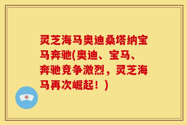 灵芝海马奥迪桑塔纳宝马奔驰(奥迪、宝马、奔驰竞争激烈,灵芝海马再次崛起!) 灵芝海马奥迪桑塔纳宝马奔驰(奥迪、宝马、奔驰竞争激烈,灵芝海马再次崛起!)