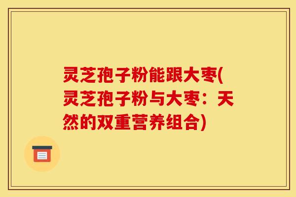 灵芝孢子粉能跟大枣(灵芝孢子粉与大枣:天然的双重营养组合) 灵芝孢子粉能跟大枣(灵芝孢子粉与大枣:天然的双重营养组合)