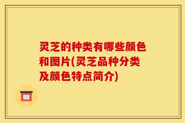 灵芝的种类有哪些颜色和图片(灵芝品种分类及颜色特点简介)