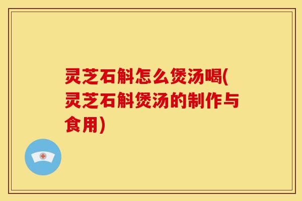 灵芝石斛怎么煲汤喝(灵芝石斛煲汤的制作与食用) 灵芝石斛怎么煲汤喝(灵芝石斛煲汤的制作与食用)