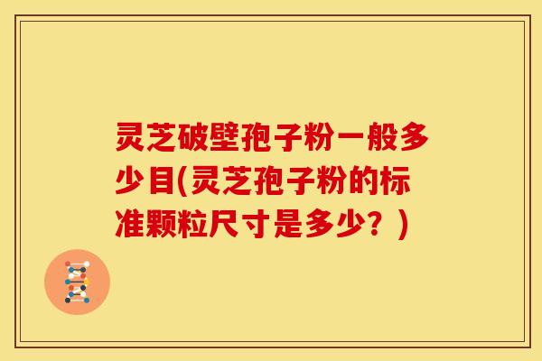 灵芝破壁孢子粉一般多少目(灵芝孢子粉的标准颗粒尺寸是多少?) 灵芝破壁孢子粉一般多少目(灵芝孢子粉的标准颗粒尺寸是多少?)