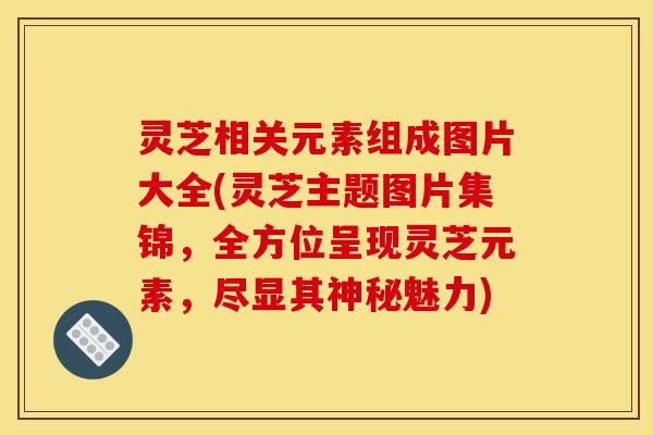 灵芝相关元素组成图片大全(灵芝主题图片集锦,全方位呈现灵芝元素,尽显其神秘魅力) 灵芝相关元素组成图片大全(灵芝主题图片集锦,全方位呈现灵芝元素,尽显其神秘魅力)