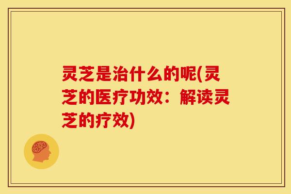 灵芝是什么的呢(灵芝的医疗功效：解读灵芝的疗效)