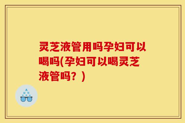 灵芝液管用吗孕妇可以喝吗(孕妇可以喝灵芝液管吗?) 灵芝液管用吗孕妇可以喝吗(孕妇可以喝灵芝液管吗?)