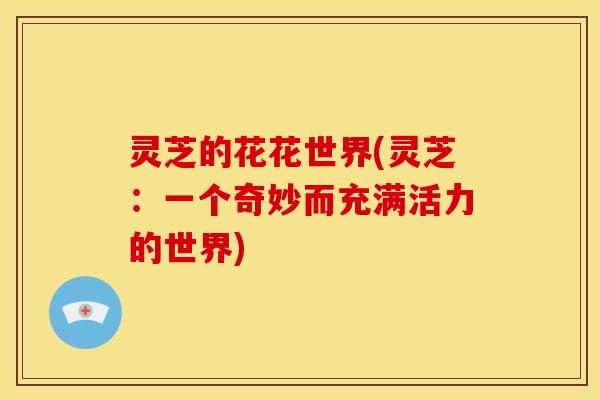 灵芝的花花世界(灵芝:一个奇妙而充满活力的世界) 灵芝的花花世界(灵芝:一个奇妙而充满活力的世界)