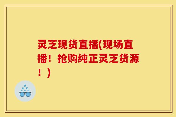 灵芝现货直播(现场直播!抢购纯正灵芝货源!) 灵芝现货直播(现场直播!抢购纯正灵芝货源!)