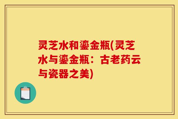 灵芝水和鎏金瓶(灵芝水与鎏金瓶:古老药云与瓷器之美) 灵芝水和鎏金瓶(灵芝水与鎏金瓶:古老药云与瓷器之美)