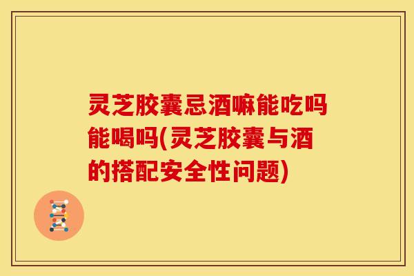 灵芝胶囊忌酒嘛能吃吗能喝吗(灵芝胶囊与酒的搭配安全性问题)