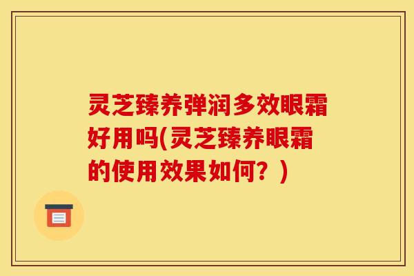 灵芝臻养弹润多效眼霜好用吗(灵芝臻养眼霜的使用效果如何?) 灵芝臻养弹润多效眼霜好用吗(灵芝臻养眼霜的使用效果如何?)