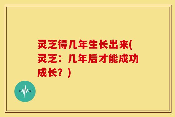 灵芝得几年生长出来(灵芝:几年后才能成功成长?) 灵芝得几年生长出来(灵芝:几年后才能成功成长?)