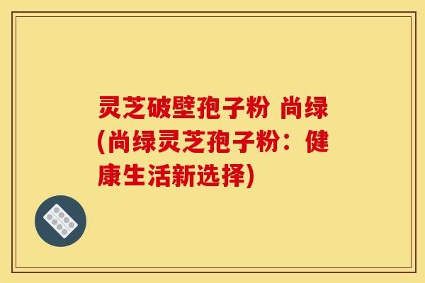 灵芝破壁孢子粉 尚绿(尚绿灵芝孢子粉：健康生活新选择)
