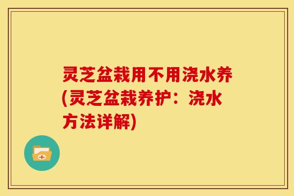 灵芝盆栽用不用浇水养(灵芝盆栽养护:浇水方法详解) 灵芝盆栽用不用浇水养(灵芝盆栽养护:浇水方法详解)