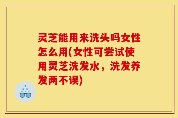 灵芝能用来洗头吗女性怎么用(女性可尝试使用灵芝洗发水,洗发养发两不误) 灵芝能用来洗头吗女性怎么用(女性可尝试使用灵芝洗发水,洗发养发两不误)