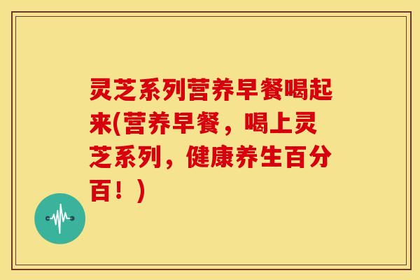 灵芝系列营养早餐喝起来(营养早餐,喝上灵芝系列,健康养生百分百!) 灵芝系列营养早餐喝起来(营养早餐,喝上灵芝系列,健康养生百分百!)
