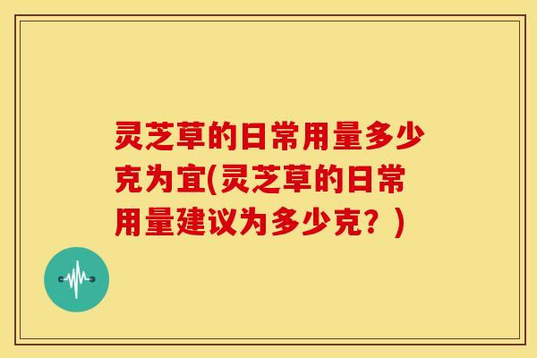 灵芝草的日常用量多少克为宜(灵芝草的日常用量建议为多少克?) 灵芝草的日常用量多少克为宜(灵芝草的日常用量建议为多少克?)