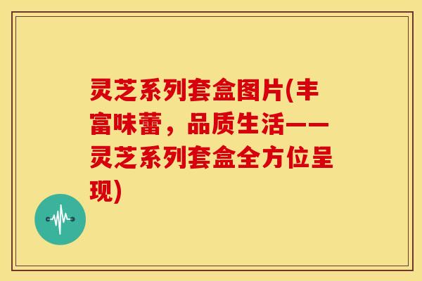 灵芝系列套盒图片(丰富味蕾,品质生活——灵芝系列套盒全方位呈现) 灵芝系列套盒图片(丰富味蕾,品质生活——灵芝系列套盒全方位呈现)