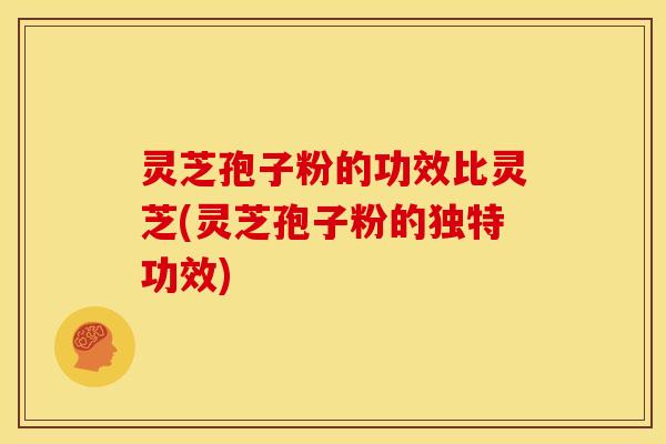 灵芝孢子粉的功效比灵芝(灵芝孢子粉的独特功效) 灵芝孢子粉的功效比灵芝(灵芝孢子粉的独特功效)