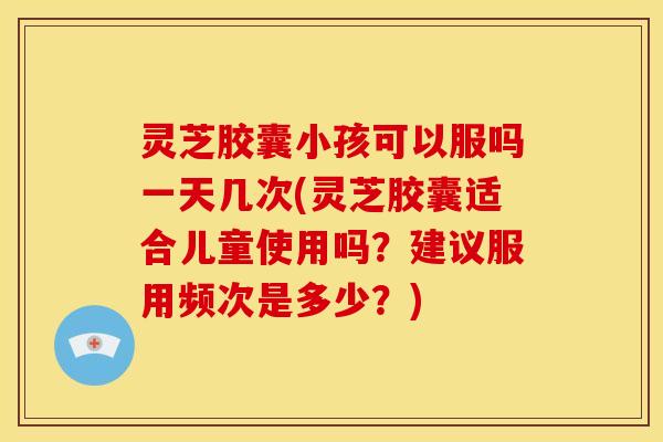 灵芝胶囊小孩可以服吗一天几次(灵芝胶囊适合儿童使用吗?建议服用频次是多少?) 灵芝胶囊小孩可以服吗一天几次(灵芝胶囊适合儿童使用吗?建议服用频次是多少?)