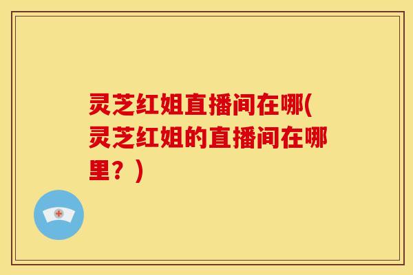 灵芝红姐直播间在哪(灵芝红姐的直播间在哪里?) 灵芝红姐直播间在哪(灵芝红姐的直播间在哪里?)