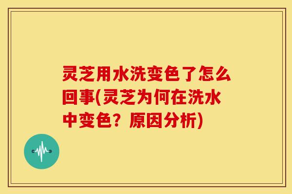灵芝用水洗变色了怎么回事(灵芝为何在洗水中变色？原因分析)
