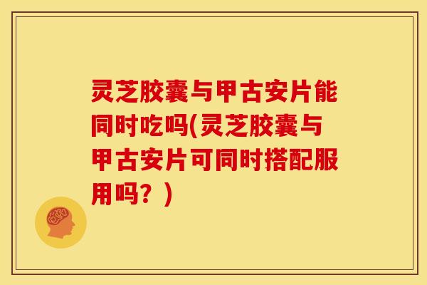 灵芝胶囊与甲古安片能同时吃吗(灵芝胶囊与甲古安片可同时搭配服用吗?) 灵芝胶囊与甲古安片能同时吃吗(灵芝胶囊与甲古安片可同时搭配服用吗?)