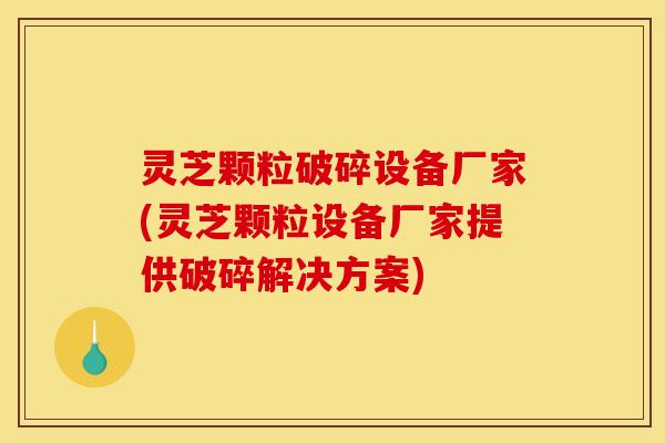 灵芝颗粒破碎设备厂家(灵芝颗粒设备厂家提供破碎解决方案) 灵芝颗粒破碎设备厂家(灵芝颗粒设备厂家提供破碎解决方案)