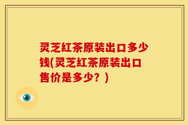 灵芝红茶原装出口多少钱(灵芝红茶原装出口售价是多少?) 灵芝红茶原装出口多少钱(灵芝红茶原装出口售价是多少?)