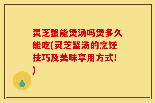 灵芝蟹能煲汤吗煲多久能吃(灵芝蟹汤的烹饪技巧及美味享用方式!)