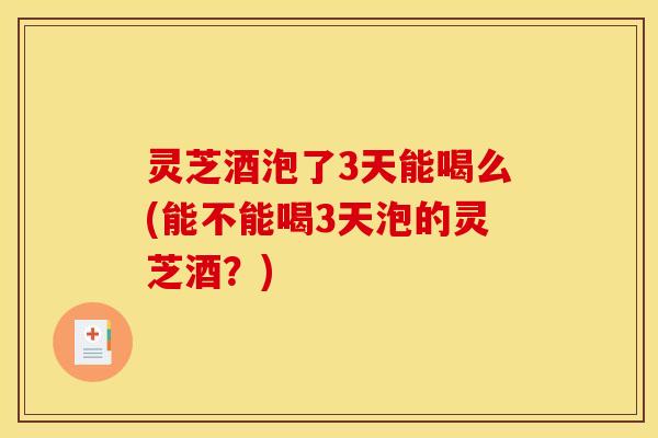 灵芝酒泡了3天能喝么(能不能喝3天泡的灵芝酒?) 灵芝酒泡了3天能喝么(能不能喝3天泡的灵芝酒?)