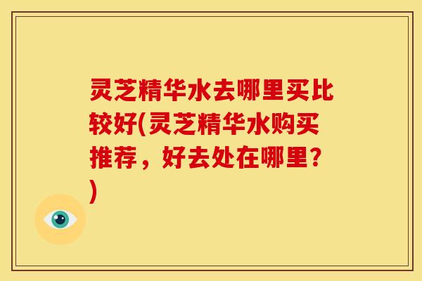 灵芝精华水去哪里买比较好(灵芝精华水购买推荐,好去处在哪里?) 灵芝精华水去哪里买比较好(灵芝精华水购买推荐,好去处在哪里?)