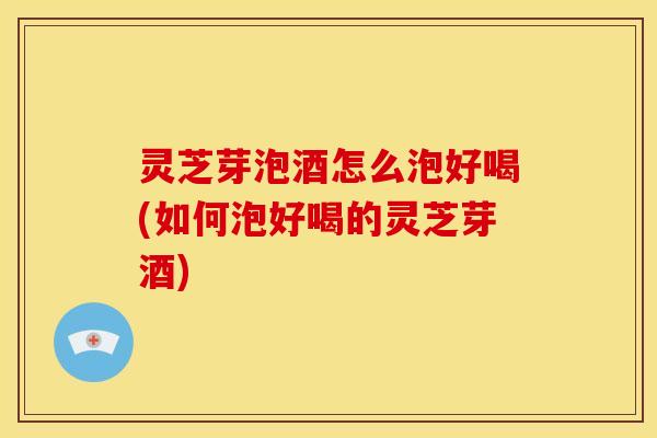 灵芝芽泡酒怎么泡好喝(如何泡好喝的灵芝芽酒) 灵芝芽泡酒怎么泡好喝(如何泡好喝的灵芝芽酒)