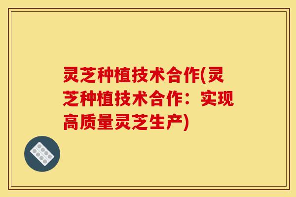 灵芝种植技术合作(灵芝种植技术合作:实现高质量灵芝生产) 灵芝种植技术合作(灵芝种植技术合作:实现高质量灵芝生产)