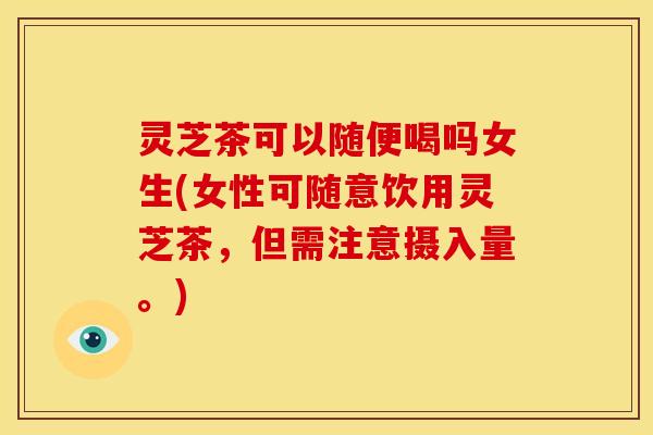 灵芝茶可以随便喝吗女生(女性可随意饮用灵芝茶,但需注意摄入量。) 灵芝茶可以随便喝吗女生(女性可随意饮用灵芝茶,但需注意摄入量。)