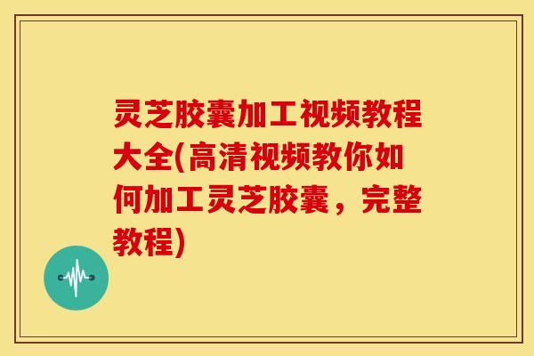 灵芝胶囊加工视频教程大全(高清视频教你如何加工灵芝胶囊,完整教程) 灵芝胶囊加工视频教程大全(高清视频教你如何加工灵芝胶囊,完整教程)