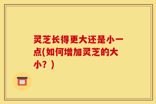 灵芝长得更大还是小一点(如何增加灵芝的大小?) 灵芝长得更大还是小一点(如何增加灵芝的大小?)