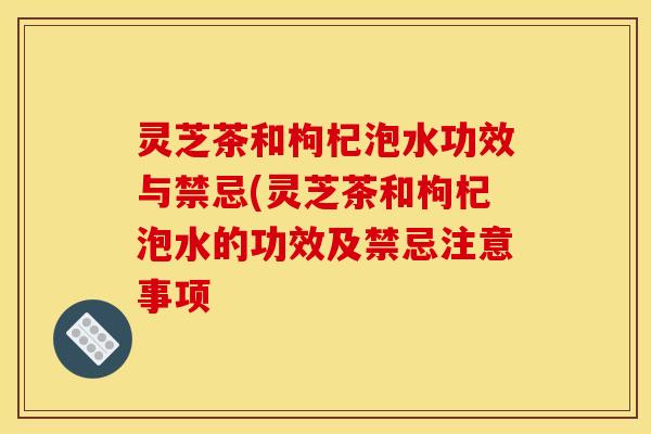 灵芝茶和枸杞泡水功效与禁忌(灵芝茶和枸杞泡水的功效及禁忌注意事项 灵芝茶和枸杞泡水功效与禁忌(灵芝茶和枸杞泡水的功效及禁忌注意事项