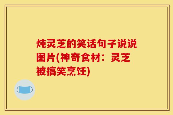 炖灵芝的笑话句子说说图片(神奇食材:灵芝被搞笑烹饪) 炖灵芝的笑话句子说说图片(神奇食材:灵芝被搞笑烹饪)