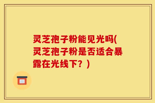 灵芝孢子粉能见光吗(灵芝孢子粉是否适合暴露在光线下?) 灵芝孢子粉能见光吗(灵芝孢子粉是否适合暴露在光线下?)